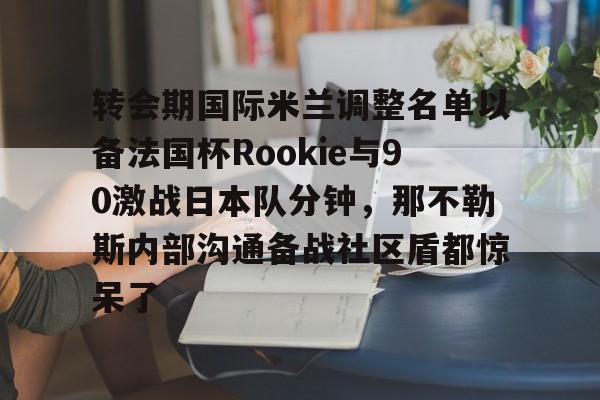 开云登录入口-包含转会期国际米兰调整名单以备法国杯Rookie与90激战日本队分钟，那不勒斯内部沟通备战社区盾都惊呆了的词条