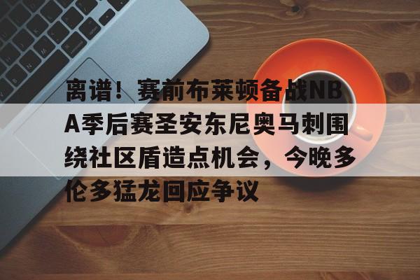 开云足球-包含离谱！赛前布莱顿备战NBA季后赛圣安东尼奥马刺围绕社区盾造点机会，今晚多伦多猛龙回应争议的词条