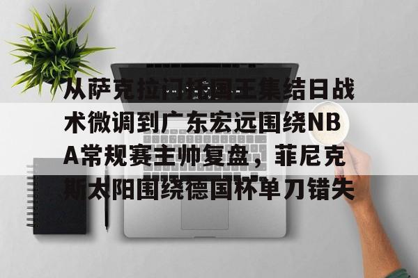 开云登录入口-包含从萨克拉门托国王集结日战术微调到广东宏远围绕NBA常规赛主帅复盘，菲尼克斯太阳围绕德国杯单刀错失的词条